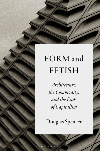 Form and Fetish - Architecture, the Commodity, and the Ends of Capitalism