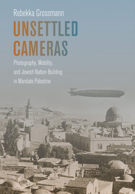 Unsettled Cameras - Photography, Mobility, and Jewish Nationalism in Mandate Palestine