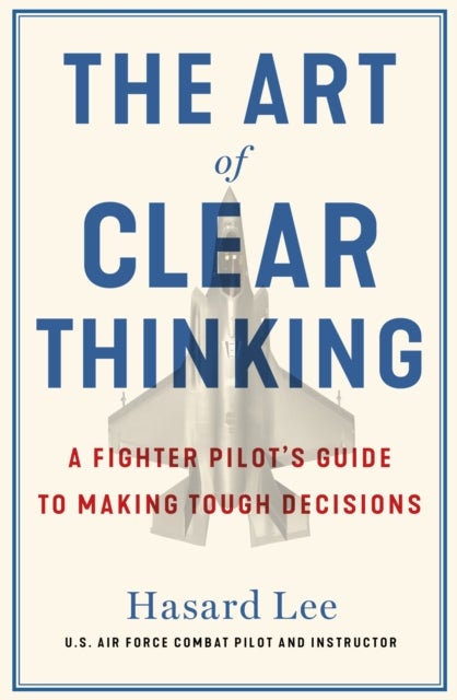 The Art of Clear Thinking - A Fighter Pilot’s Guide to Making Tough Decisions