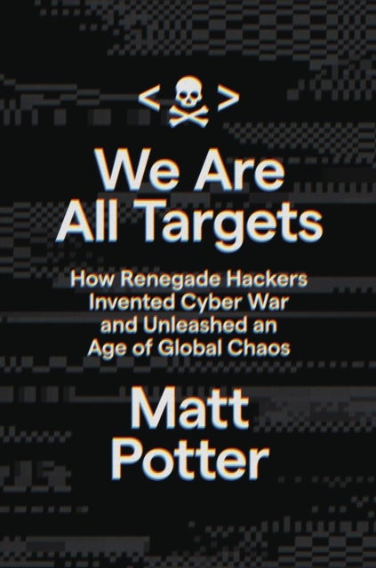 We Are All Targets - How Renegade Hackers Invented Cyber War and Unleashed an Age of Global Chaos