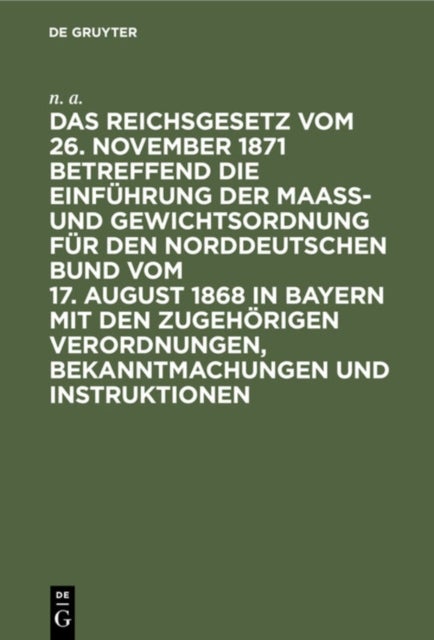 Das Reichsgesetz Vom 26. November 1871 Betreffend Die Einfuhrung Der Maaß- Und Gewichtsordnung Fur Den Norddeutschen Bund Vom 17. August 1868 in Bayern Mit Den Zugehorigen Verordnungen, Bekanntmachung