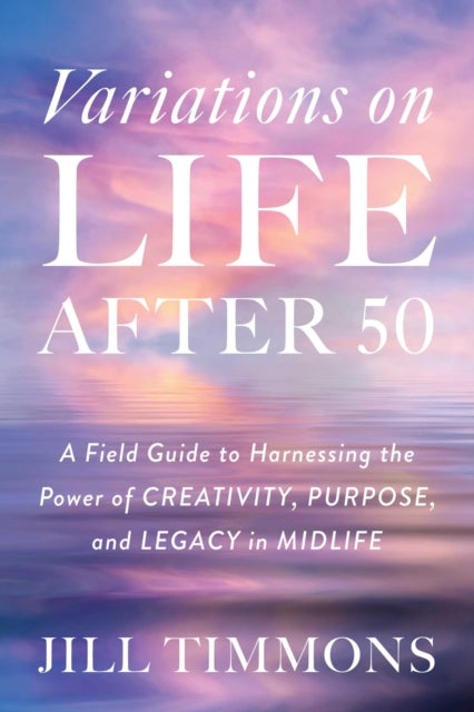Variations on Life After 50 - A Field Guide to Harnessing the Power of Creativity, Purpose, and Legacy in Midlife