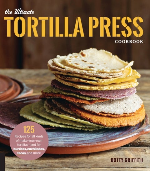 The Ultimate Tortilla Press Cookbook - 125 Recipes for All Kinds of Make-Your-Own Tortillas--and for Burritos, Enchiladas, Tacos, and More