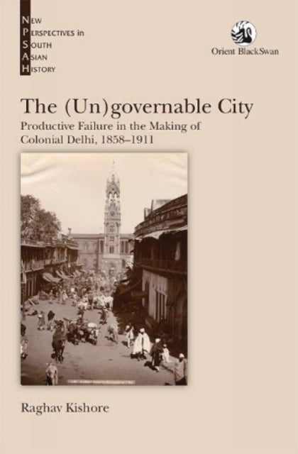 The (Un)governable City: - Productive Failure in the Making of Colonial Delhi, 1858-1911