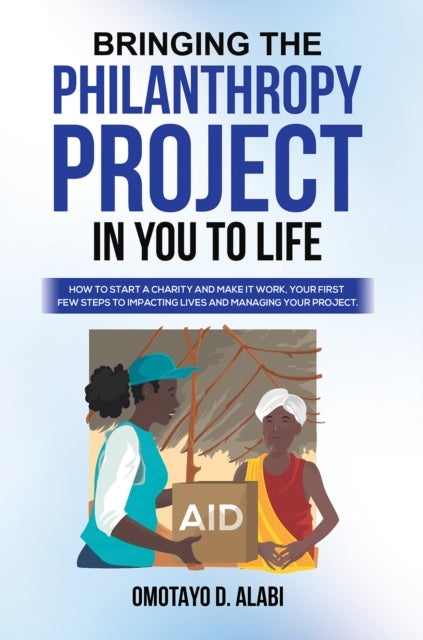 Bringing the Philanthropy Project in You to Life - How to Start a Charity and Make it Work, Your First Few Steps to Impacting Lives and Managing your