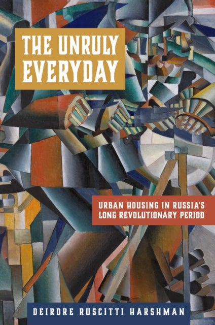 The Unruly Everyday - Urban Housing in Russia's Long Revolutionary Period