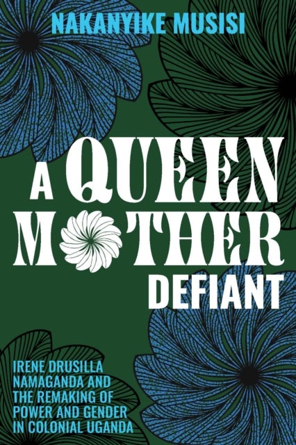 A Queen Mother Defiant - Irene Drusilla Namaganda and the Remaking of Power and Gender in Colonial Uganda