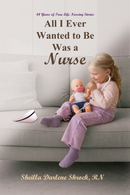 All I Ever Wanted to Be Was a Nurse - 44 Years of True Life Nursing Stories