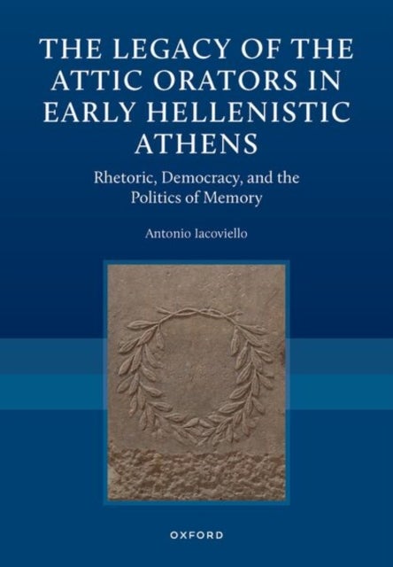 The Legacy of the Attic Orators in Early Hellenistic Athens - Rhetoric, Democracy, and the Politics of Memory