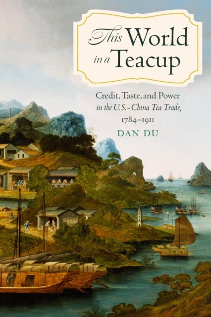 This World in a Teacup - Credit, Taste, and Power in the U.S.-China Tea Trade, 1784–1911