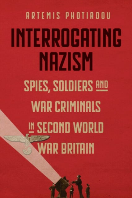 Interrogating Nazism - Spies, Soldiers and War Criminals in Second World War Britain