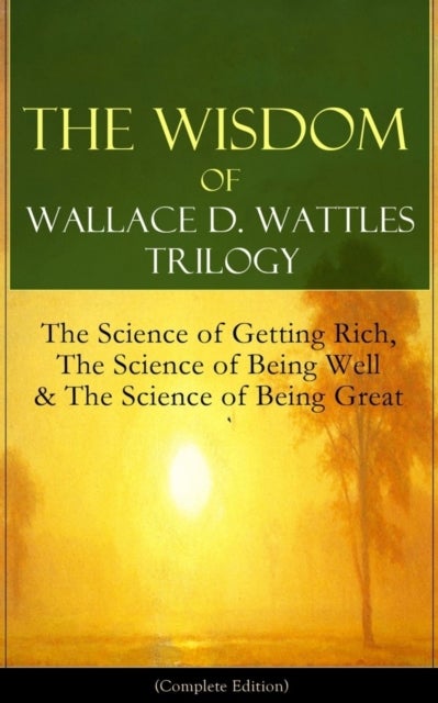 The Wisdom of Wallace D. Wattles Trilogy: The Science of Getting Rich, the Science of Being Well & the Science of Being Great (Complete Edition) - From One of the New Thought Pioneers, Author of How to Promote Yourself & New Science of Living and Healing