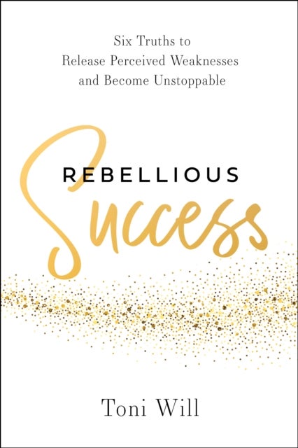 Rebellious Success - Six Truths to Release Perceived Weaknesses and Become Unstoppable