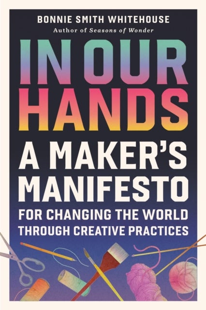In Our Hands - A Maker's Manifesto for Changing the World Through Creative Practices