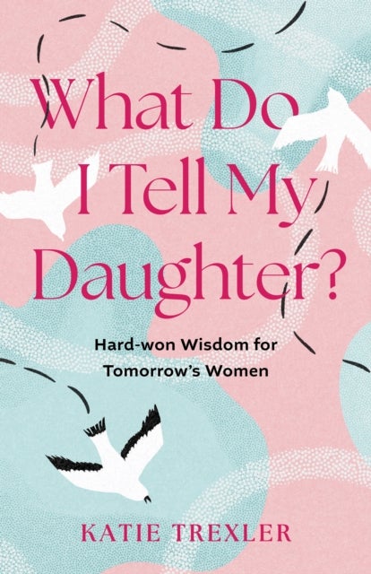 What Do I Tell My Daughter? - Hard-won Wisdoms for Tomorrow's Women