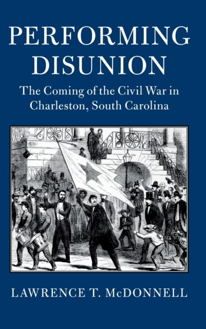 Performing Disunion - The Coming of the Civil War in Charleston, South Carolina