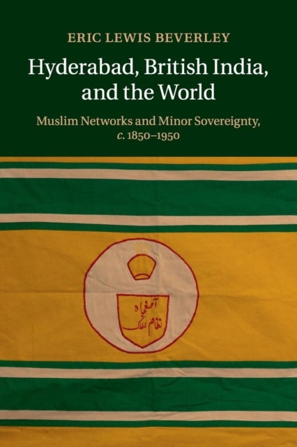 Hyderabad, British India, and the World - Muslim Networks and Minor Sovereignty, c.1850–1950