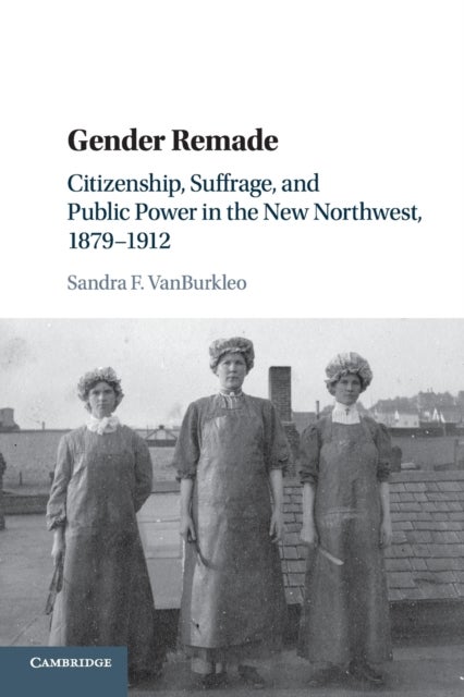 Gender Remade - Citizenship, Suffrage, and Public Power in the New Northwest, 1879–1912
