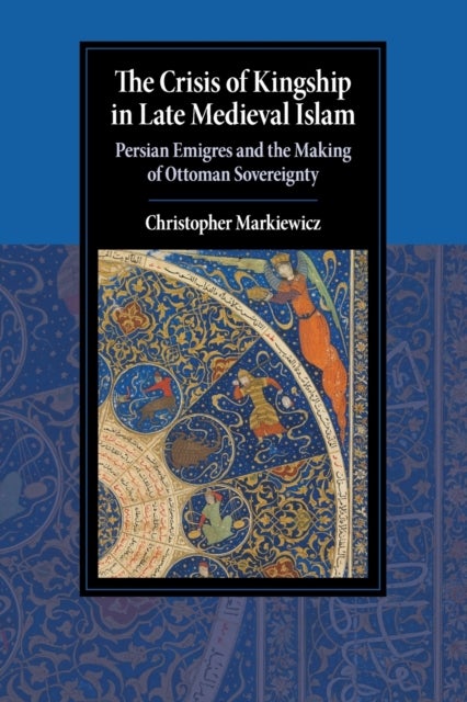 The Crisis of Kingship in Late Medieval Islam - Persian Emigres and the Making of Ottoman Sovereignty