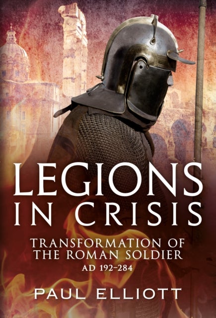 Legions in Crisis - Transformation of the Roman Soldier AD 192–284