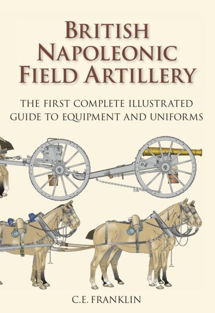 British Napoleonic Field Artillery - The First Complete Illustrated Guide to Equipment and Uniforms