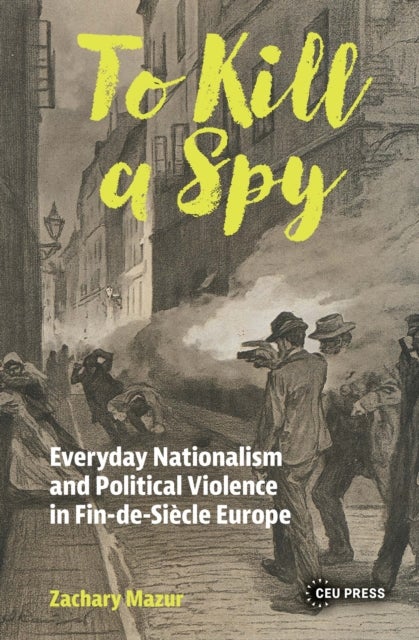 To Kill a Spy - Everyday Nationalism and Political Violence in Fin-de-Siecle Europe