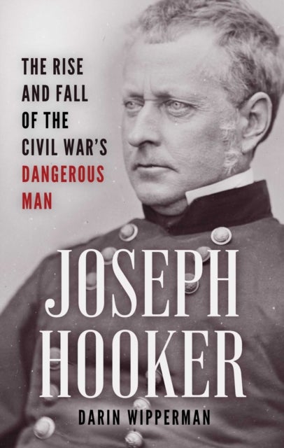Joseph Hooker - The Rise and Fall of the Civil War's Dangerous Man