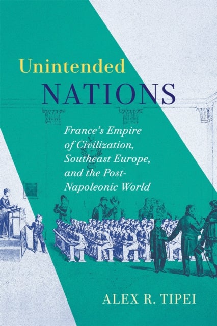 Unintended Nations - France's Empire of Civilization, Southeast Europe, and the Post-Napoleonic World