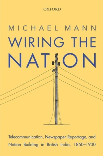 Wiring the Nation - Telecommunication, Newspaper-Reportage, and Nation Building in British India, 1850-1930