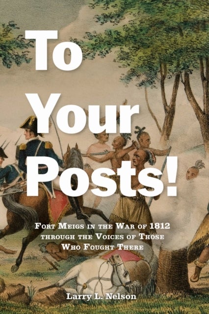 To Your Posts! - Fort Meigs in the War of 1812 through the Voices of Those Who Fought There