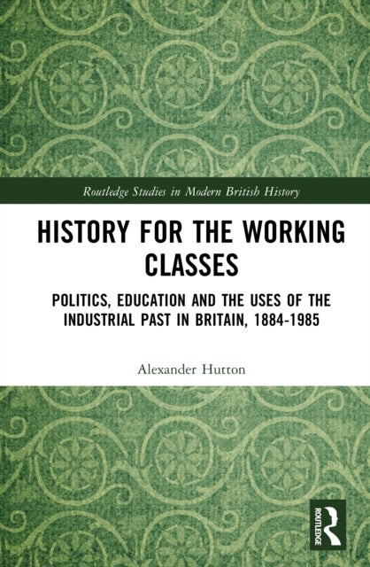 History for the Working Classes - Politics, Education and the Uses of the Industrial Past in Britain, 1884-1985