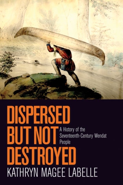 Dispersed but Not Destroyed – A History of the Seventeenth–Century Wendat People - A History of the Seventeenth-Century Wendat People