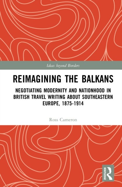 Reimagining the Balkans - Negotiating Modernity and Nationhood in British Travel Writing about Southeastern Europe, 1875-1914
