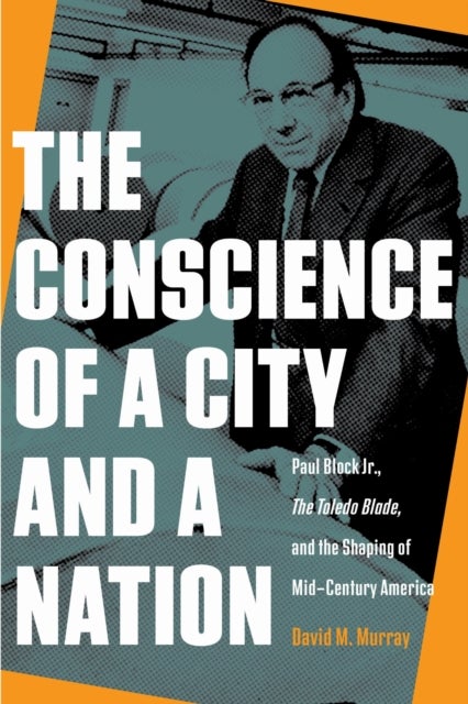 The Conscience of a City and a Nation - Paul Block Jr., the&nbsp;Toledo Blade,&nbsp;and the Shaping of Midcentury America