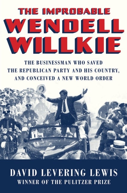 The Improbable Wendell Willkie - The Businessman Who Saved the Republican Party and His Country, and Conceived a New World Order