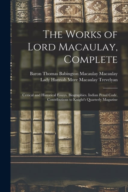 The Works of Lord Macaulay, Complete - Critical and Historical Essays. Biographies. Indian Penal Code. Contributions to Knight's Quarterly Magazine