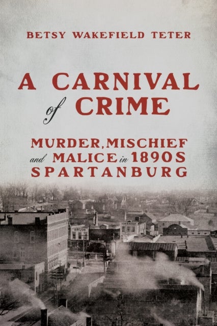 A Carnival of Crime - Murder, Mischief, and Malice in 1890s Spartanburg