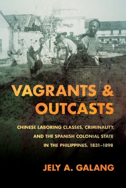 Vagrants and Outcasts - Chinese Laboring Classes, Criminality, and the Spanish Colonial State in the Philippines, 1831–1898