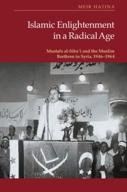 Islamic Enlightenment in a Radical Age - Mustafa al-Siba?i and the Muslim Brethren in Syria, 1946–1964