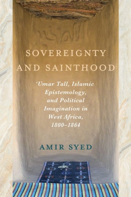 Sovereignty and Sainthood - 'Umar Tall, Islamic Epistemology, and Political Imagination in West Africa, 1800–1864