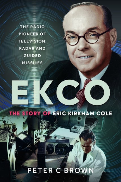 EKCO: The Story of Eric Kirkham Cole - The Radio Pioneer of Television, Radar and Guided Missiles