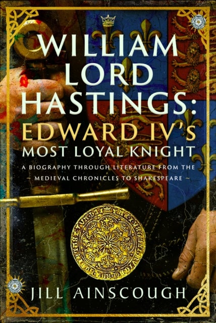 William, Lord Hastings: Edward IV's Most Loyal Knight - A Biography through Literature from the Medieval Chronicles to Shakespeare