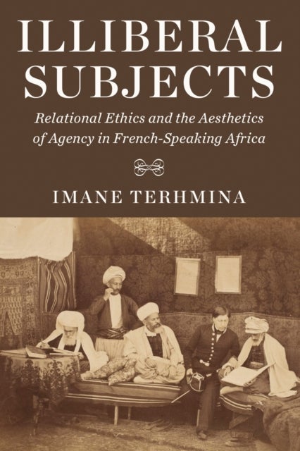 Illiberal Subjects - Relational Ethics and the Aesthetics of Agency in French-Speaking Africa