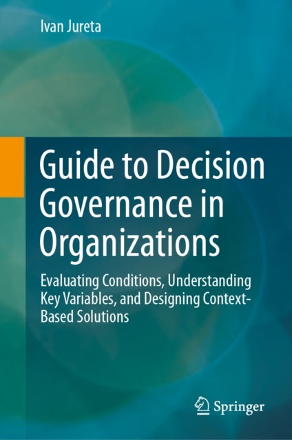Guide to Decision Governance in Organizations - Evaluating Conditions, Understanding Key Variables, and Designing Context-Based Solutions