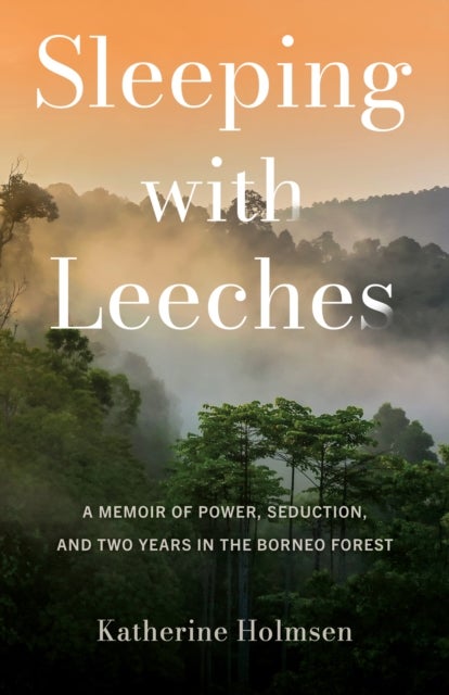 Sleeping with Leeches - A Memoir of Power, Seduction, and Two Years in the Borneo Forest