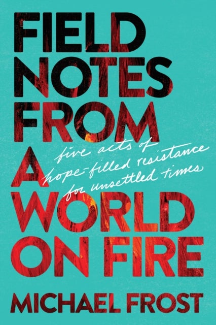 Field Notes from a World on Fire - Five Acts of Hope-Filled Resistance for Unsettled Times