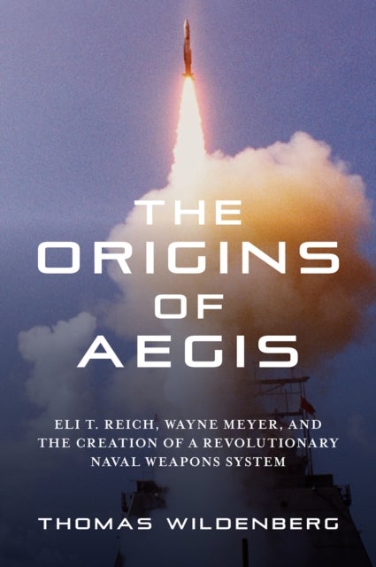 The Origins of Aegis - Eli T. Reich, Wayne Meyer, and the Creation of a Revolutionary Naval Weapons System
