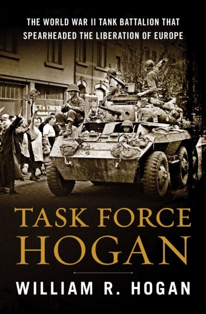 Task Force Hogan - The World War II Tank Battalion That Spearheaded the Liberation of Europe