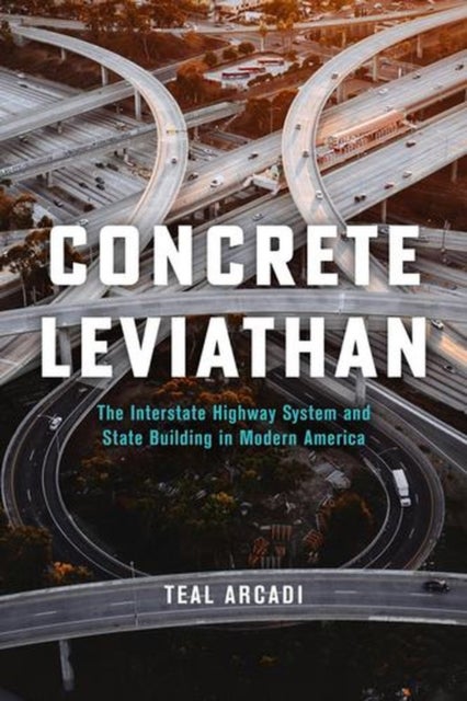 Concrete Leviathan - The Interstate Highway System and State Building in Modern America