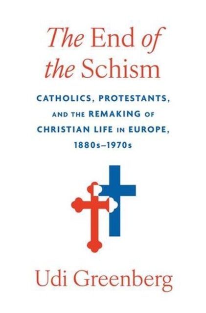 The End of the Schism - Catholics, Protestants, and the Remaking of Christian Life in Europe, 1880s–1970s